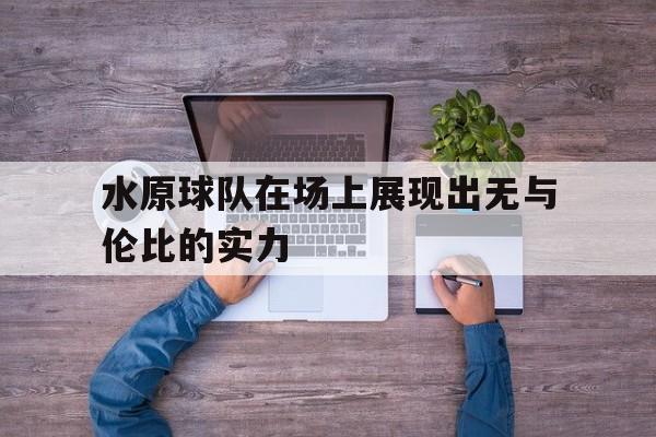 开云体育亚洲官网-水原球队在场上展现出无与伦比的实力